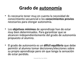Grado de  autonomía Es necesario tener muy en cuenta la necesidad de conocimiento secuencial o los  conocimientos previos  necesarios para otorgar autonomía. Los  objetivos mínimos  de aprendizaje han de estar muy bien determinados. Para garantizar que se alcancen independientemente del grado de autonomía propuesto al alumno. El grado de autonomía es un  difícil equilibrio  que debe permitir al alumno tomar decisiones/elecciones sobre su propio aprendizaje pero sin que tenga la sensación de estar perdido. Eduardo Díaz San Millán 