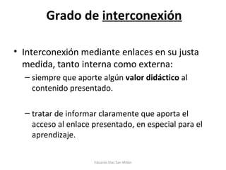 Grado de  interconexión Interconexión mediante enlaces en su justa medida, tanto interna como externa: siempre que aporte algún  valor didáctico  al contenido presentado. tratar de informar claramente que aporta el acceso al enlace presentado, en especial para el aprendizaje. Eduardo Díaz San Millán 
