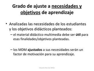 Grado de ajuste a  necesidades y objetivos  de aprendizaje Analizadas las necesidades de los estudiantes y los objetivos didácticos planteados:  el material didáctico multimedia debe ser  útil  para esas finalidades/objetivos planteadas. los MDM  ajustados  a sus necesidades serán un factor de motivación para su aprendizaje.  Eduardo Díaz San Millán 