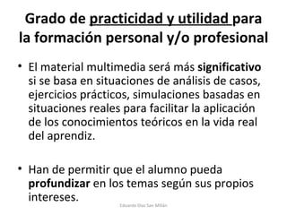 Grado de  practicidad y utilidad  para la formación personal y/o profesional El material multimedia será más  significativo  si se basa en situaciones de análisis de casos, ejercicios prácticos, simulaciones basadas en situaciones reales para facilitar la aplicación de los conocimientos teóricos en la vida real del aprendiz. Han de permitir que el alumno pueda  profundizar  en los temas según sus propios intereses. Eduardo Díaz San Millán 