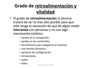 Grado de  retroalimentación y vitalidad El grado de  retroalimentación  al alumno tratará de ser lo más alto posible para que este tenga la sensación de que de algún modo  interactúa  con personas y no con algo meramente estático: ayudas en la navegación. ayudas en los contenidos. herramientas para adaptarse al material. una interfaz dinámica. opciones de configuración. simulaciones. audio. vídeo Eduardo Díaz San Millán 
