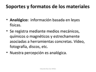 Soportes y formatos de los materiales Analógico:  información basada en leyes físicas. Se registra mediante medios mecánicos, químicos o magnéticos y estrechamente asociadas a herramientas concretas. Vídeo, fotografía, discos, etc. Nuestra percepción es analógica. Eduardo Díaz San Millán 