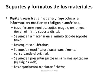 Soportes y formatos de los materiales Digital:  registra, almacena y reproduce la información mediante códigos numéricos. Los diferentes medios, audio, imagen, texto, etc. tienen el mismo soporte digital. Se pueden almacenar en el mismo tipo de soporte físico. Las copias son idénticas. Se pueden modificar/rehacer parcialmente conservando el original. Se pueden presentar juntos en la misma aplicación (ej. Página web) Los organizamos mediante ficheros. Eduardo Díaz San Millán 