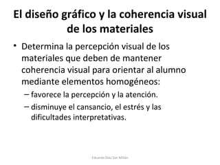 El diseño gráfico y la coherencia visual de los materiales Determina la percepción visual de los materiales que deben de mantener coherencia visual para orientar al alumno mediante elementos homogéneos: favorece la percepción y la atención. disminuye el cansancio, el estrés y las dificultades interpretativas. Eduardo Díaz San Millán 