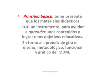 Principio básico:  tener presente que los materiales  didácticos   son  un instrumento, para ayudar a  aprender  unos contenidos y lograr unos objetivos educativos. En torno al aprendizaje gira el diseño, metodológico, funcional y gráfico del MDM. Eduardo Díaz San Millán 