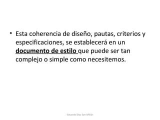 Esta coherencia de diseño, pautas, criterios y especificaciones, se establecerá en un  documento de estilo  que puede ser tan complejo o simple como necesitemos.  Eduardo Díaz San Millán 