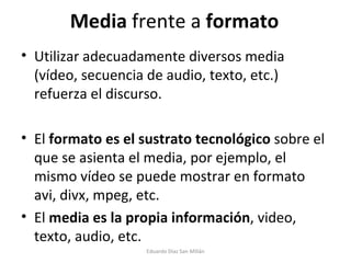 Media  frente a  formato Utilizar adecuadamente diversos media (vídeo, secuencia de audio, texto, etc.) refuerza el discurso. El  formato es el sustrato tecnológico  sobre el que se asienta el media, por ejemplo, el mismo vídeo se puede mostrar en formato avi, divx, mpeg, etc. El  media es la propia información , video, texto, audio, etc. Eduardo Díaz San Millán 