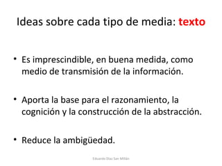 Ideas sobre cada tipo de media:  texto Es imprescindible, en buena medida, como medio de transmisión de la información. Aporta la base para el razonamiento, la cognición y la construcción de la abstracción. Reduce la ambigüedad. Eduardo Díaz San Millán 