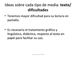 Ideas sobre cada tipo de media:  texto/dificultades Tenemos mayor dificultad para su lectura en pantalla. Es necesario el tratamiento gráfico y lingüístico, didáctico, respecto al texto en papel para facilitar su uso. Eduardo Díaz San Millán 