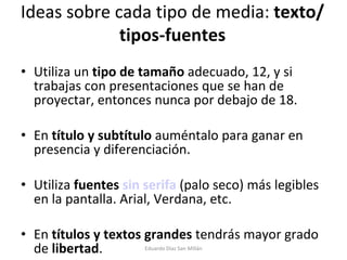 Ideas sobre cada tipo de media:  texto/tipos-fuentes Utiliza un  tipo de tamaño  adecuado, 12, y si trabajas con presentaciones que se han de proyectar, entonces nunca por debajo de 18. En  título y subtítulo  auméntalo para ganar en presencia y diferenciación. Utiliza  fuentes  sin serifa   (palo seco) más legibles en la pantalla. Arial, Verdana, etc. En  títulos y textos grandes  tendrás mayor grado de  libertad . Eduardo Díaz San Millán 
