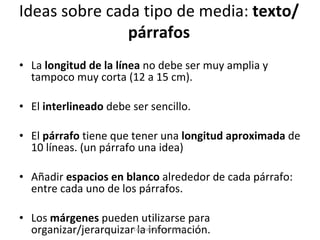 Ideas sobre cada tipo de media:  texto/párrafos La  longitud de la línea  no debe ser muy amplia y tampoco muy corta (12 a 15 cm). El  interlineado  debe ser sencillo.  El  párrafo  tiene que tener una  longitud aproximada  de 10 líneas. (un párrafo una idea) Añadir  espacios en blanco  alrededor de cada párrafo: entre cada uno de los párrafos. Los  márgenes  pueden utilizarse para organizar/jerarquizar la información. Eduardo Díaz San Millán 