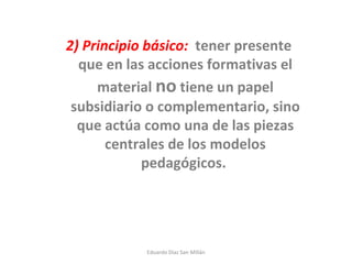 2) Principio básico:   tener presente que en las acciones formativas el material  no  tiene un papel subsidiario o complementario, sino que actúa como una de las piezas centrales de los modelos pedagógicos.  Eduardo Díaz San Millán 
