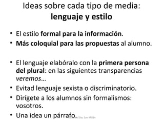 Ideas sobre cada tipo de media:  lenguaje y estilo El estilo  formal para la información . Más coloquial para las propuestas  al alumno. El lenguaje elabóralo con la  primera persona del plural : en las siguientes transparencias  veremos … Evitad lenguaje sexista o discriminatorio. Dirígete a los alumnos sin formalismos: vosotros. Una idea un párrafo. Eduardo Díaz San Millán 