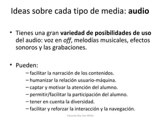 Ideas sobre cada tipo de media:  audio Tienes una gran  variedad de posibilidades de uso  del audio: voz en  off , melodías musicales, efectos sonoros y las grabaciones.  Pueden: facilitar la narración de los contenidos.   humanizar la relación usuario-máquina. captar y motivar la atención del alumno. permitir/facilitar la participación del alumno. tener en cuenta la diversidad. facilitar y reforzar la interacción y la navegación. Eduardo Díaz San Millán 