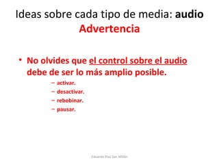 Ideas sobre cada tipo de media:  audio Advertencia No olvides que  el control sobre el audio  debe de ser lo más amplio posible. activar. desactivar. rebobinar. pausar. Eduardo Díaz San Millán 