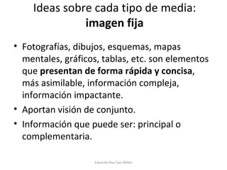 Ideas sobre cada tipo de media:  imagen fija Fotografías, dibujos, esquemas, mapas mentales, gráficos, tablas, etc. son elementos que  presentan de forma rápida y concisa , más asimilable, información compleja, información impactante. Aportan visión de conjunto. Información que puede ser: principal o complementaria. Eduardo Díaz San Millán 