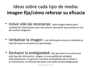 Ideas sobre cada tipo de media:  imagen fija/cómo reforzar su eficacia Incluir sólo las necesarias:  cada imagen aporta gran cantidad de información y por eso evita la saturación que provoca el uso de muchas imágenes. Verbalizar la imagen:  si la información visual se verbaliza es más fácil que se convierta en aprendizaje. Deshacer la ambigüedad:  hay que tener en cuenta que este tipo de información, imagen, es susceptible de múltiples interpretaciones. En general, conviene acompañarla de un título o un comentario, en formato de texto o de audio de desambiguación. Eduardo Díaz San Millán 