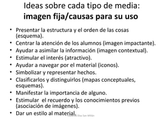 Ideas sobre cada tipo de media:  imagen fija/causas para su uso  Presentar la estructura y el orden de las cosas (esquema). Centrar la atención de los alumnos (imagen impactante).  Ayudar a asimilar la información (imagen contextual).  Estimular el interés (atractivo).  Ayudar a navegar por el material (iconos).  Simbolizar y representar hechos. Clasificarlos y distinguirlos (mapas conceptuales, esquemas).  Manifestar la importancia de alguno.  Estimular  el recuerdo y los conocimientos previos (asociación de imágenes). Dar un estilo al material. Eduardo Díaz San Millán 