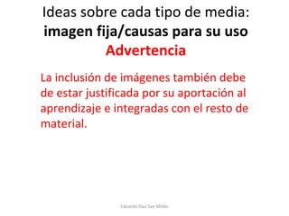 Ideas sobre cada tipo de media:  imagen fija/causas para su uso Advertencia   La inclusión de imágenes también debe de estar justificada por su aportación al aprendizaje e integradas con el resto de material. Eduardo Díaz San Millán 
