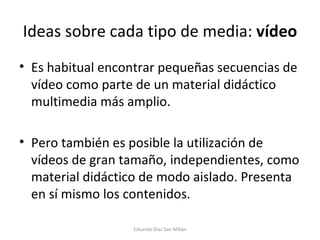 Ideas sobre cada tipo de media:  vídeo Es habitual encontrar pequeñas secuencias de vídeo como parte de un material didáctico multimedia más amplio. Pero también es posible la utilización de vídeos de gran tamaño, independientes, como material didáctico de modo aislado. Presenta en sí mismo los contenidos. Eduardo Díaz San Millán 