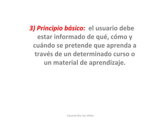 3) Principio básico:   el usuario debe estar informado de qué, cómo y cuándo se pretende que aprenda a través de un determinado curso o un material de aprendizaje. Eduardo Díaz San Millán 