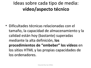 Ideas sobre cada tipo de media:  vídeo/aspecto técnico Dificultades técnicas relacionadas con el tamaño, la capacidad de almacenamiento y la calidad están hoy (bastante) superadas mediante la alta definición,  los procedimientos de “embeber” los vídeos  en los sitios HTML y las propias capacidades de los ordenadores. Eduardo Díaz San Millán 
