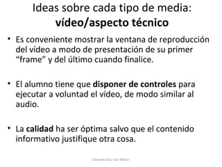 Ideas sobre cada tipo de media:  vídeo/aspecto técnico Es conveniente mostrar la ventana de reproducción del vídeo a modo de presentación de su primer “frame” y del último cuando finalice. El alumno tiene que  disponer de controles  para ejecutar a voluntad el vídeo, de modo similar al audio. La  calidad  ha ser óptima salvo que el contenido informativo justifique otra cosa. Eduardo Díaz San Millán 