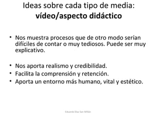 Ideas sobre cada tipo de media:  vídeo/aspecto didáctico Nos muestra procesos que de otro modo serían difíciles de contar o muy tediosos. Puede ser muy explicativo. Nos aporta realismo y credibilidad. Facilita la comprensión y retención. Aporta un entorno más humano, vital y estético. Eduardo Díaz San Millán 