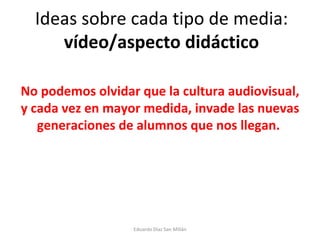 Ideas sobre cada tipo de media:  vídeo/aspecto didáctico No podemos olvidar que la cultura audiovisual, y cada vez en mayor medida, invade las nuevas generaciones de alumnos que nos llegan.  Eduardo Díaz San Millán 