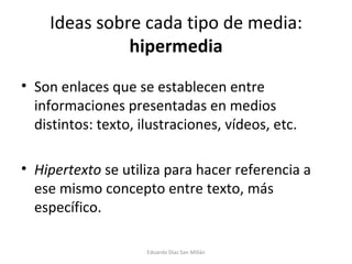 Ideas sobre cada tipo de media:  hipermedia Son enlaces que se establecen entre informaciones presentadas en medios distintos: texto, ilustraciones, vídeos, etc. Hipertexto  se utiliza para hacer referencia a ese mismo concepto entre texto, más específico. Eduardo Díaz San Millán 