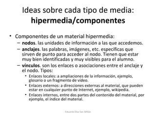 Ideas sobre cada tipo de media:  hipermedia/componentes Componentes de un material hipermedia: nodos . las unidades de información a las que accedemos.  anclajes . las palabras, imágenes, etc. específicas que sirven de punto para acceder al nodo. Tienen que estar muy bien identificadas y muy visibles para el alumno.  vínculos . son los enlaces o asociaciones entre el anclaje y el nodo. Tipos: Enlaces locales: a ampliaciones de la información, ejemplo, glosario o un fragmento de vídeo.  Enlaces externos: a direcciones externas al material, que pueden estar en cualquier punto de Internet, ejemplo, wikipedia. Enlaces internos, entre dos partes del contenido del material, por ejemplo, el índice del material.  Eduardo Díaz San Millán 