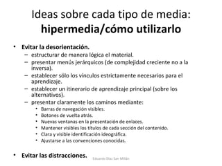 Ideas sobre cada tipo de media:  hipermedia/cómo utilizarlo Evitar la desorientación. estructurar de manera lógica el material. presentar menús jerárquicos (de complejidad creciente no a la inversa). establecer sólo los vínculos estrictamente necesarios para el aprendizaje. establecer un itinerario de aprendizaje principal (sobre los alternativos). presentar claramente los caminos mediante: Barras de navegación visibles. Botones de vuelta atrás. Nuevas ventanas en la presentación de enlaces. Mantener visibles los títulos de cada sección del contenido. Clara y visible identificación ideográfica. Ajustarse a las convenciones conocidas.  Evitar las distracciones. Eduardo Díaz San Millán 