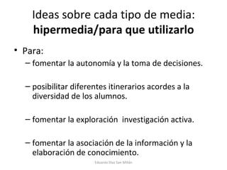 Ideas sobre cada tipo de media:  hipermedia/para que utilizarlo Para: fomentar la autonomía y la toma de decisiones. posibilitar diferentes itinerarios acordes a la diversidad de los alumnos. fomentar la exploración  investigación activa. fomentar la asociación de la información y la elaboración de conocimiento. Eduardo Díaz San Millán 