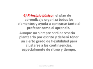 4) Principio básico:   el plan de aprendizaje organiza todos los elementos y ayuda a centrarse tanto al profesor como al aprendiz.  Aunque no siempre será necesario plantearlo por escrito y deberá tener un cierto grado de flexibilidad para ajustarse a las contingencias, especialmente de ritmo y tiempo. Eduardo Díaz San Millán 