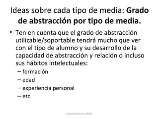 Ideas sobre cada tipo de media:  Grado de abstracción por tipo de media. Ten en cuenta que el grado de abstracción utilizable/soportable tendrá mucho que ver con el tipo de alumno y su desarrollo de la capacidad de abstracción y relación o incluso sus hábitos intelectuales: formación edad experiencia personal etc. Eduardo Díaz San Millán 