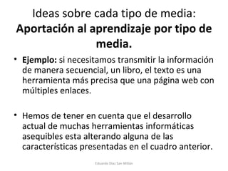 Ideas sobre cada tipo de media:  Aportación al aprendizaje por tipo de media. Ejemplo:  si necesitamos transmitir la información de manera secuencial, un libro, el texto es una herramienta más precisa que una página web con múltiples enlaces. Hemos de tener en cuenta que el desarrollo actual de muchas herramientas informáticas asequibles esta alterando alguna de las características presentadas en el cuadro anterior.  Eduardo Díaz San Millán 