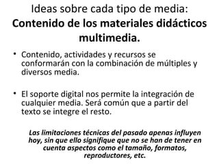 Ideas sobre cada tipo de media:  Contenido de los materiales didácticos multimedia. Contenido, actividades y recursos se conformarán con la combinación de múltiples y diversos media. El soporte digital nos permite la integración de cualquier media. Será común que a partir del texto se integre el resto. Las limitaciones técnicas del pasado apenas influyen hoy, sin que ello signifique que no se han de tener en cuenta aspectos como el tamaño, formatos, reproductores, etc. Eduardo Díaz San Millán 