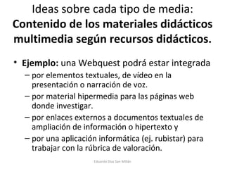 Ideas sobre cada tipo de media:  Contenido de los materiales didácticos multimedia según recursos didácticos. Ejemplo:  una Webquest podrá estar integrada  por elementos textuales, de vídeo en la presentación o narración de voz.  por material hipermedia para las páginas web donde investigar.  por enlaces externos a documentos textuales de ampliación de información o hipertexto y  por una aplicación informática (ej. rubistar) para trabajar con la rúbrica de valoración.  Eduardo Díaz San Millán 