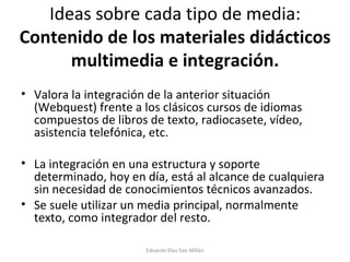 Ideas sobre cada tipo de media:  Contenido de los materiales didácticos multimedia e integración. Valora la integración de la anterior situación (Webquest) frente a los clásicos cursos de idiomas compuestos de libros de texto, radiocasete, vídeo, asistencia telefónica, etc. La integración en una estructura y soporte determinado, hoy en día, está al alcance de cualquiera sin necesidad de conocimientos técnicos avanzados. Se suele utilizar un media principal, normalmente texto, como integrador del resto. Eduardo Díaz San Millán 