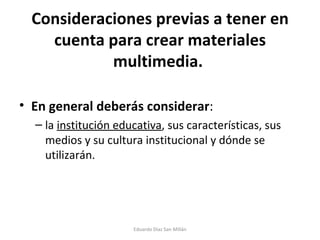 Consideraciones previas a tener en cuenta para crear materiales multimedia.  En general deberás considerar :  la  institución educativa , sus características, sus medios y su cultura institucional y dónde se utilizarán. Eduardo Díaz San Millán 