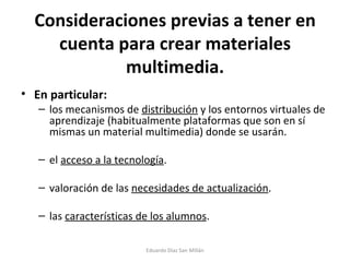 Consideraciones previas a tener en cuenta para crear materiales multimedia. En particular: los mecanismos de  distribución  y los entornos virtuales de aprendizaje (habitualmente plataformas que son en sí mismas un material multimedia) donde se usarán. el  acceso a la tecnología . valoración de las  necesidades de actualización . las  características de los alumnos . Eduardo Díaz San Millán 