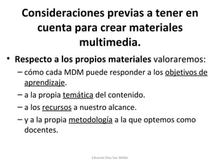 Consideraciones previas a tener en cuenta para crear materiales multimedia. Respecto a los propios materiales  valoraremos:  cómo cada MDM puede responder a los  objetivos de aprendizaje .  a la propia  temática  del contenido. a los  recursos  a nuestro alcance. y a la propia  metodología  a la que optemos como docentes. Eduardo Díaz San Millán 