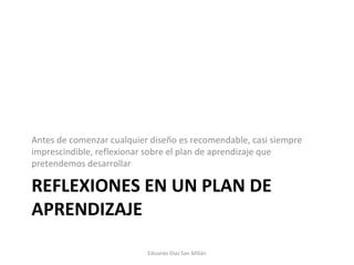 REFLEXIONES EN UN PLAN DE APRENDIZAJE Antes de comenzar cualquier diseño es recomendable, casi siempre imprescindible, reflexionar sobre el plan de aprendizaje que pretendemos desarrollar Eduardo Díaz San Millán 