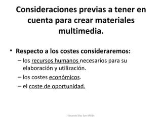 Consideraciones previas a tener en cuenta para crear materiales multimedia. Respecto a los costes consideraremos: los  recursos humanos  necesarios para su elaboración y utilización. los costes  económicos . el  coste de oportunidad. Eduardo Díaz San Millán 
