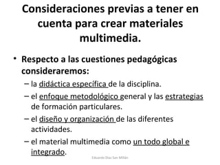 Consideraciones previas a tener en cuenta para crear materiales multimedia. Respecto a las cuestiones pedagógicas consideraremos: la  didáctica específica  de la disciplina. el  enfoque metodológico  general y las  estrategias  de formación particulares. el  diseño y organización  de las diferentes actividades. el material multimedia como  un todo global e integrado . Eduardo Díaz San Millán 