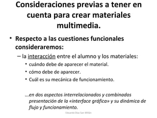 Consideraciones previas a tener en cuenta para crear materiales multimedia. Respecto a las cuestiones funcionales consideraremos: la  interacción  entre el alumno y los materiales: cuándo debe de aparecer el material. cómo debe de aparecer. Cuál es su mecánica de funcionamiento. ...en dos aspectos interrelacionados y combinados presentación de la «interface gráfica» y su dinámica de flujo y funcionamiento. Eduardo Díaz San Millán 