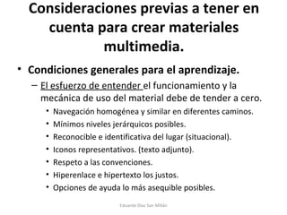Consideraciones previas a tener en cuenta para crear materiales multimedia. Condiciones generales para el aprendizaje. El esfuerzo de entender  el funcionamiento y la mecánica de uso del material debe de tender a cero. Navegación homogénea y similar en diferentes caminos. Mínimos niveles jerárquicos posibles. Reconocible e identificativa del lugar (situacional). Iconos representativos. (texto adjunto). Respeto a las convenciones. Hiperenlace e hipertexto los justos. Opciones de ayuda lo más asequible posibles.  Eduardo Díaz San Millán 