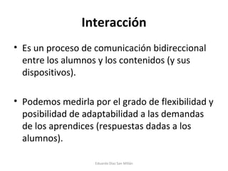 Interacción Es un proceso de comunicación bidireccional entre los alumnos y los contenidos (y sus dispositivos). Podemos medirla por el grado de flexibilidad y posibilidad de adaptabilidad a las demandas de los aprendices (respuestas dadas a los alumnos). Eduardo Díaz San Millán 