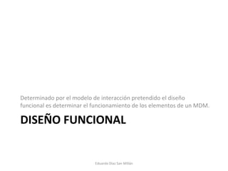 DISEÑO FUNCIONAL Determinado por el modelo de interacción pretendido el diseño funcional es determinar el funcionamiento de los elementos de un MDM. Eduardo Díaz San Millán 