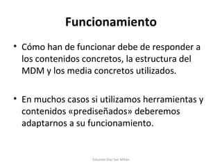 Funcionamiento Cómo han de funcionar debe de responder a los contenidos concretos, la estructura del MDM y los media concretos utilizados. En muchos casos si utilizamos herramientas y contenidos «prediseñados» deberemos adaptarnos a su funcionamiento. Eduardo Díaz San Millán 